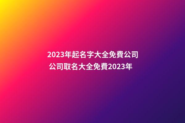 2023年起名字大全免費公司 公司取名大全免費2023年